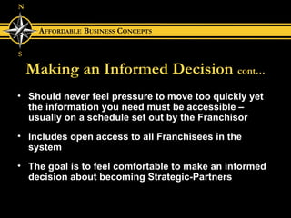 Making an Informed Decision   cont… Should never feel pressure to move too quickly yet the information you need must be accessible – usually on a schedule set out by the Franchisor Includes open access to all Franchisees in the system The goal is to feel comfortable to make an informed decision about becoming Strategic-Partners 