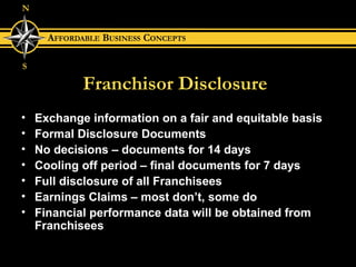 Franchisor Disclosure Exchange information on a fair and equitable basis Formal Disclosure Documents No decisions – documents for 14 days Cooling off period – final documents for 7 days Full disclosure of all Franchisees Earnings Claims – most don’t, some do Financial performance data will be obtained from Franchisees 