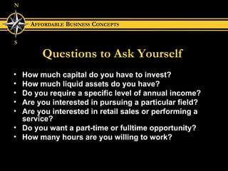 Questions to Ask Yourself How much capital do you have to invest? How much liquid assets do you have? Do you require a specific level of annual income? Are you interested in pursuing a particular field? Are you interested in retail sales or performing a service? Do you want a part-time or fulltime opportunity? How many hours are you willing to work? 