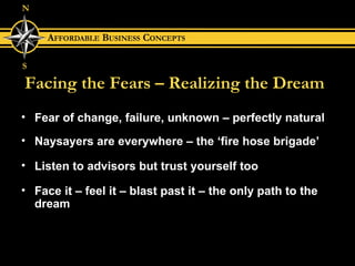 Facing the Fears – Realizing the Dream Fear of change, failure, unknown – perfectly natural Naysayers are everywhere – the ‘fire hose brigade’ Listen to advisors but trust yourself too Face it – feel it – blast past it – the only path to the dream 