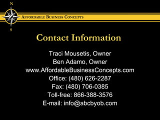 Contact Information Traci Mousetis, Owner Ben Adamo, Owner www.AffordableBusinessConcepts.com Office: (480) 626-2287 Fax: (480) 706-0385 Toll-free: 866-388-3576 E-mail: info@abcbyob.com 