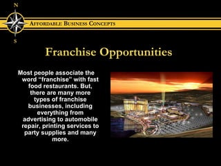 Franchise Opportunities Most people associate the word “franchise” with fast food restaurants. But, there are many more types of franchise businesses, including everything from advertising to automobile repair, printing services to party supplies and many more. 