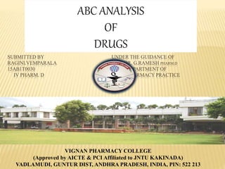 SUBMITTED BY UNDER THE GUIDANCE OF
RAGINI.VEMPARALA DR. G.RAMESH PHARM.D
15AB1T0030 DEPARTMENT OF
IV PHARM. D PHARMACY PRACTICE
VIGNAN PHARMACY COLLEGE
(Approved by AICTE & PCI Affiliated to JNTU KAKINADA)
VADLAMUDI, GUNTUR DIST, ANDHRA PRADESH, INDIA, PIN: 522 213
ABC ANALYSIS
OF
DRUGS
 