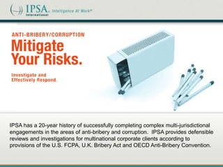 IPSA has a 20-year history of successfully completing complex multi-jurisdictional
engagements in the areas of anti-bribery and corruption. IPSA provides defensible
reviews and investigations for multinational corporate clients according to
provisions of the U.S. FCPA, U.K. Bribery Act and OECD Anti-Bribery Convention.
 