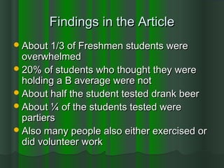 Findings in the ArticleFindings in the Article
About 1/3 of Freshmen students wereAbout 1/3 of Freshmen students were
overwhelmedoverwhelmed
20% of students who thought they were20% of students who thought they were
holding a B average were notholding a B average were not
About half the student tested drank beerAbout half the student tested drank beer
About ¼ of the students tested wereAbout ¼ of the students tested were
partierspartiers
Also many people also either exercised orAlso many people also either exercised or
did volunteer workdid volunteer work
 