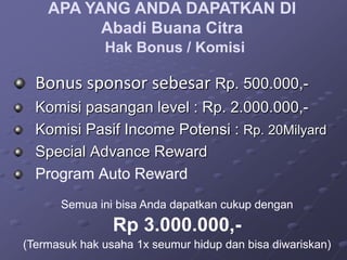 APA YANG ANDA DAPATKAN DI
          Abadi Buana Citra
              Hak Bonus / Komisi

  Bonus sponsor sebesar Rp. 500.000,-
  Komisi pasangan level : Rp. 2.000.000,-
  Komisi Pasif Income Potensi : Rp. 20Milyard
  Special Advance Reward
  Program Auto Reward
      Semua ini bisa Anda dapatkan cukup dengan
                Rp 3.000.000,-
(Termasuk hak usaha 1x seumur hidup dan bisa diwariskan)
 