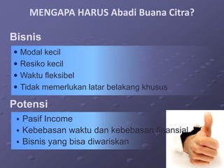 MENGAPA HARUS Abadi Buana Citra?

Bisnis
 Modal kecil
 Resiko kecil
 Waktu fleksibel
 Tidak memerlukan latar belakang khusus

Potensi
 • Pasif Income
 • Kebebasan waktu dan kebebasan finansial
 • Bisnis yang bisa diwariskan
 