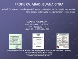 PROFIL CV. ABADI BUANA CITRA
Adalah Perusahaan yang bergerak di bidang pusat pelatihan dan pembinaan tenaga
                         kerja dengan sistem yang menguntungkan semua pihak




                             LEGALITAS PERUSAHAAN
                           SIUP: 510/853/421.113/2010
                               TDP: 132535202743
                           NPWP: 35.1/4.805.8-654.000




     KOMPLEK PERKANTORAN MANDIRI LAND JEMBER ( TIMUR ROXY SQUARE SEMPUSARI - JEMBER )
                         Telp. (0331) - 410126, 428210, 487127, 7840242
                           email : newabadibuanacitra@yahoo.co.id
                                website : www.mobilrplus-4u.com
 
