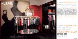 RETAIL
Ample experience
and know-how
resulting from
MORE THAN 2.000
projects
Worldwide
IT’S ALL ABOUT SHOPPER
Retail has always been all about the con-
sumer. With the transformation of the tra-
ditional mall and the emergence of more
lifestyle-oriented shopping environments,
demographics have remained integral. La-
tely, however, psychographics have grown
in importance , creating a greater nee d for
the retail industry to pay attention to shop-
per preferences . A shopper’s attitudes, va-
lues and lifestyles must all be integrate d into
the retail environment, creating a place that
not only sells but reflects a certain culture or
Zeitgeist .
Retail
 