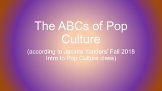 The ABCs of Pop
Culture
(according to Jacinta Yanders’ Fall 2018
Intro to Pop Culture class)
 