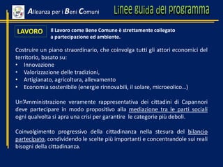 LAVORO
Costruire un piano straordinario, che coinvolga tutti gli attori economici del
territorio, basato su:
• Innovazione
• Valorizzazione delle tradizioni,
• Artigianato, agricoltura, allevamento
• Economia sostenibile (energie rinnovabili, il solare, microeolico…)
Un’Amministrazione veramente rappresentativa dei cittadini di Capannori
deve partecipare in modo propositivo alla mediazione tra le parti sociali
ogni qualvolta si apra una crisi per garantire le categorie più deboli.
Coinvolgimento progressivo della cittadinanza nella stesura del bilancio
partecipato, condividendo le scelte più importanti e concentrandole sui reali
bisogni della cittadinanza.
Il Lavoro come Bene Comune è strettamente collegato
a partecipazione ed ambiente.
Alleanza per i Beni Comuni
 