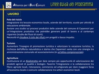 LAVORO
Polo del riciclo
Integrazione tra tessuto economico locale, aziende del territorio, scuole per attività di
educazione ambientale.
Avviare uno studio sui processi produttivi delle aziende del comune di Capannori per
un’integrazione produttiva che potrebbe generare posti di lavoro e al contempo
risparmio (studio dei flussi di scarti).
Necessità di chiudere il ciclo dei rifiuti con progetti a basso impatto.
Turismo
Aumentare l’impegno di promozione turistica e valorizzare la vocazione turistica, la
ricchezza dell’offerta naturalistica e storica che Capannori vanta con una sinergia tra
amministrazione comunale ed associazionismo (in un’ottica comprensoriale).
Agricoltura
Costituzione di un Biodistretto per dare sempre più opportunità di valorizzazione dei
prodotti agricoli di qualità e biologici. Favorire l’integrazione e la collaborazione tra
filiere agricole locali, ristorazione, commercio ed artigianato per dare maggiore forza
all’economia locale e costruire collaborazione tra settori economici locali.
Alleanza per i Beni Comuni
 