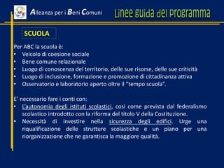 SCUOLA
Per ABC la scuola è:
• Veicolo di coesione sociale
• Bene comune relazionale
• Luogo di conoscenza del territorio, delle sue risorse, delle sue criticità
• Luogo di inclusione, formazione e promozione di cittadinanza attiva
• Osservatorio e laboratorio aperto oltre il “tempo scuola”.
E’ necessario fare i conti con:
• L’autonomia degli istituti scolastici, così come prevista dal federalismo
scolastico introdotto con la riforma del titolo V della Costituzione.
• Necessità di investire nella sicurezza degli edifici. Urge una
riqualificazione delle strutture scolastiche e un piano per una
riorganizzazione che ne garantisca la maggiore qualità.
Alleanza per i Beni Comuni
 