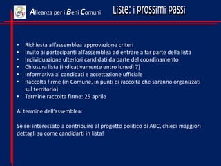 • Richiesta all’assemblea approvazione criteri
• Invito ai partecipanti all’assemblea ad entrare a far parte della lista
• Individuazione ulteriori candidati da parte del coordinamento
• Chiusura lista (indicativamente entro lunedì 7)
• Informativa ai candidati e accettazione ufficiale
• Raccolta firme (in Comune, in punti di raccolta che saranno organizzati
sul territorio)
• Termine raccolta firme: 25 aprile
Al termine dell’assemblea:
Se sei interessato a contribuire al progetto politico di ABC, chiedi maggiori
dettagli su come candidarti in lista!
Alleanza per i Beni Comuni
 