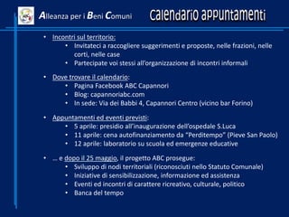 • Incontri sul territorio:
• Invitateci a raccogliere suggerimenti e proposte, nelle frazioni, nelle
corti, nelle case
• Partecipate voi stessi all’organizzazione di incontri informali
• Dove trovare il calendario:
• Pagina Facebook ABC Capannori
• Blog: capannoriabc.com
• In sede: Via dei Babbi 4, Capannori Centro (vicino bar Forino)
• Appuntamenti ed eventi previsti:
• 5 aprile: presidio all’inaugurazione dell’ospedale S.Luca
• 11 aprile: cena autofinanziamento da “Perditempo” (Pieve San Paolo)
• 12 aprile: laboratorio su scuola ed emergenze educative
• … e dopo il 25 maggio, il progetto ABC prosegue:
• Sviluppo di nodi territoriali (riconosciuti nello Statuto Comunale)
• Iniziative di sensibilizzazione, informazione ed assistenza
• Eventi ed incontri di carattere ricreativo, culturale, politico
• Banca del tempo
Alleanza per i Beni Comuni
 