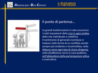 Alleanza per i Beni Comuni
Il punto di partenza…
Le grandi trasformazioni in atto assumono
i tratti inquietanti della crisi in ogni ambito
della vita individuale e collettiva.
Il sentimento di generale incertezza si
traduce nelle forme di un conflitto sociale
sempre più evidente e incontrollato, nella
sfiducia verso ogni tipo di classe dirigente,
nella disaffezione verso la cosa pubblica,
nell’abbandono della partecipazione attiva
e costruttiva.
 