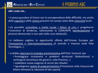 ABC crede che…
• si possa guardare al futuro con la consapevolezza delle difficoltà, ma anche
delle capacità e delle risorse presenti nel campo vasto delle comunità locali;
• sia possibile controllare a livello locale i fattori di crisi e progettarne
l’inversione di tendenza, valorizzando la COMUNITÀ (partecipazione ai
processi democratici e non solo nelle urne elettorali);
• si debbano cogliere le opportunità offerte dall’Unione Europea per
l’innovazione e internazionalizzazione di aziende e imprese (vedi Polo
Tecnologico…)
• si debba ripensare la strategia amministrativa dell’Ente ‘Comune’ per
• fronteggiare mutamenti e problemi strutturali (federalismo) e
contingenti (incertezza dei governi, sulle Province…)
• soddisfare nuove esigenze di servizi dei cittadini
• riguadagnare spazio di programmazione (l’incertezza nella chiusura dei
bilanci dimostra la riduzione di tale spazio)
Alleanza per i Beni Comuni
 