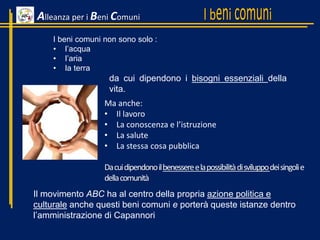 Ma anche:
• Il lavoro
• La conoscenza e l’istruzione
• La salute
• La stessa cosa pubblica
Dacuidipendonoilbenessereelapossibilitàdisviluppodeisingolie
dellacomunità
Alleanza per i Beni Comuni
I beni comuni non sono solo :
• l’acqua
• l’aria
• la terra
da cui dipendono i bisogni essenziali della
vita.
Il movimento ABC ha al centro della propria azione politica e
culturale anche questi beni comuni e porterà queste istanze dentro
l’amministrazione di Capannori
 