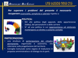 PARTECIPAZIONE:
• una struttura di partecipazione dei cittadini
permanente, organizzata e autonoma, che
interviene sulla progettazione del territorio
• Consiglio Comunale come organo di traduzione in
proposta amministrativa e di dialogo tra le parti.
POLITICA:
• NO alla politica degli apparati, delle appartenenze
(lobby), dei personalismi e delle carriere
• SI’ ad una politica in cui rappresentanza ed elettorato
mantengono un diretto e costante contatto
Per superare i problemi del presente è necessario
recuperare essenzialità, semplicità e sobrietà rispetto a:
Alleanza per i Beni Comuni
 
