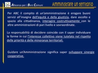 Alleanza per i Beni Comuni
Per ABC il compito di un’amministrazione è erogare buoni
servizi all’insegna dell’equità e della giustizia, dare ascolto e
spazio alla cittadinanza, interagire costruttivamente con le
altre amministrazioni di pari livello e sovraordinate.
La responsabilità di decidere coincide con il saper individuare
le forme in cui l’interesse collettivo viene tutelato nel rispetto
delle priorità e delle minoranze territoriali.
Guidare un’Amministrazione significa saper sviluppare sinergie
cooperative.
 