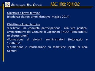 Alleanza per i Beni Comuni
Obiettivo a breve termine
(scadenza elezioni amministrative maggio 2014)
Obiettivo a lungo termine
•Facilitare una concreta partecipazione alla vita politico-
amministrativa del Comune di Capannori ( NODI TERRITORIALI
ex circoscrizioni)
•Formazione di giovani amministratori (tutoraggio e
“staffetta”)
•Formazione e informazione su tematiche legate ai Beni
Comuni
 