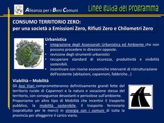 CONSUMO TERRITORIO ZERO:
per una società a Emissioni Zero, Rifiuti Zero e Chilometri Zero
Urbanistica
• integrazione degli Assessorati Urbanistica ed Ambiente che non
possono procedere in direzioni opposte.
• revisione degli strumenti urbanistici
• recuperare standard di sicurezza, produttività e vivibilità
sostenibili.
• incentivare con risorse economiche interventi di ristrutturazione
dell’esistente (abitazioni, capannoni, fabbriche…)
Alleanza per i Beni Comuni
Viabilità – Mobilità
Gli Assi Viari comprometteranno definitivamente grandi fette del
territorio rurale di Capannori e la natura e vocazione stessa del
territorio, con conseguenze devastanti e pericolose sull’ambiente.
Proponiamo un altro tipo di Mobilità che incentivi il trasporto
pubblico, la mobilità sostenibile, il trasporto ferroviario
(soprattutto per le merci) in sinergia con i comuni di tutta la
provincia per alleggerire il carico viario.
 