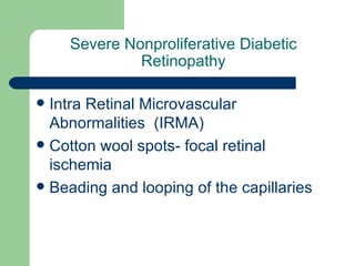 Severe Nonproliferative Diabetic Retinopathy Intra Retinal Microvascular Abnormalities  (IRMA) Cotton wool spots- focal retinal ischemia Beading and looping of the capillaries 