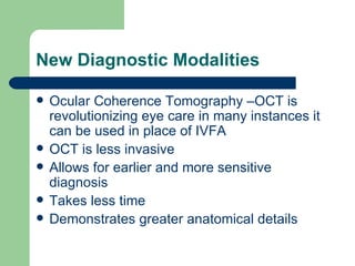 New Diagnostic Modalities Ocular Coherence Tomography –OCT is revolutionizing eye care in many instances it can be used in place of IVFA OCT is less invasive  Allows for earlier and more sensitive diagnosis Takes less time Demonstrates greater anatomical details 