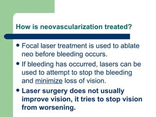 How is neovascularization treated? Focal laser treatment is used to ablate neo before bleeding occurs. If bleeding has occurred, lasers can be used to attempt to stop the bleeding and  minimize  loss of vision. Laser surgery does not usually improve vision, it tries to stop vision from worsening. 