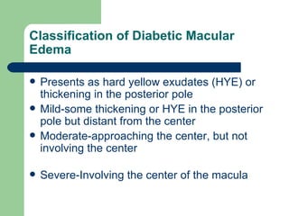 Classification of Diabetic Macular Edema Presents as hard yellow exudates (HYE) or thickening in the posterior pole Mild-some thickening or HYE in the posterior pole but distant from the center Moderate-approaching the center, but not involving the center Severe-Involving the center of the macula 