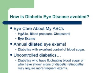 How is Diabetic Eye Disease avoided? Eye Care About My ABCs Hg A 1c,  B lood pressure,  C holesterol Eye Exams Annual  dilated  eye exams! Diabetics with excellent control of blood sugar. Uncontrolled diabetics… Diabetics who have fluctuating blood sugar or who have shown signs of diabetic retinopathy may require more frequent exams. 