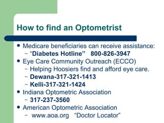 How to find an Optometrist Medicare beneficiaries can receive assistance: “ Diabetes Hotline”  800-826-3947 Eye Care Community Outreach (ECCO) Helping Hoosiers find and afford eye care.  Dewana-317-321-1413  Kelli-317-321-1424 Indiana Optometric Association 317-237-3560 American Optometric Association www.aoa.org   “Doctor Locator” 