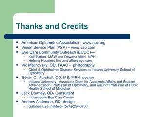 Thanks and Credits American Optometric Association -  www.aoa.org Vision Service Plan (VSP) – www.vsp.com Eye Care Community Outreach (ECCO)—  Kelli Barker, MSW and Dewana Allen, MPH Helping Hoosiers find and afford eye care. Vic Malinovsky, OD, FAAO -  photography  Chief of Ophthalmic Disease Services at Indiana University School of Optometry  Edwin C. Marshall, OD, MS, MPH- design  Indiana University - Associate Dean for Academic Affairs and Student Administration, Professor of Optometry, and Adjunct Professor of Public Health, School of Medicine Jack Downey, OD- Consultant Indianapolis Eye Care Center Andrew Anderson, OD- design Gabriele Eye Institute- (574)-254-0700 