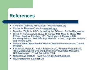 References American Diabetes Association -  www.diabetes.org   Center for Disease Control –  www.cdc.gov   Diabetes “Sight for Life” - funded by the AOA and Roche Diagnostics  Derek Y. Kunimoto MD, Kunal D. Kanitar MD, Mary S. Makar MD. Editors.  Mark A. Friedberg MD, Christopher J. Rapuano MD.  Founding Editors: “The Wills Eye Manual.”  4 th  ed.  Lippincott Williams and Wilkins 2004. Indiana State Department of Health Diabetes Prevention and Control Program. Kaiser MD, Peter, K., Neil J. Friedman MD, Roberto Pineda II MD.  “The Massachusetts Eye and Ear Infirmary Illustrated Manual of Ophthalmology.”  2 nd  ed. Saunders 2004. National Eye Institute -  www.nei.nih.gov /health/diabetic New Hampshire “Sight for Life” 