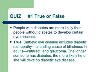 QUIZ  #1 True or False People with diabetes are more likely than people without diabetes to  develop  certain eye diseases.  True.  Diabetic eye disease includes diabetic retinopathy—a leading cause of blindness in adults—cataract, and glaucoma. The longer someone has diabetes, the more likely he or she will develop diabetic eye disease.   