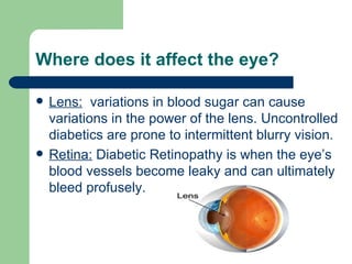 Where does it affect the eye? Lens:   variations in blood sugar can cause variations in the power of the lens. Uncontrolled diabetics are prone to intermittent blurry vision. Retina:  Diabetic Retinopathy is when the eye’s blood vessels become leaky and can ultimately bleed profusely. 