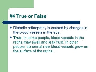 #4 True or False Diabetic retinopathy is caused by changes in the blood vessels in the eye.  True . In some people, blood vessels in the retina may swell and leak fluid. In other people, abnormal new blood vessels grow on the surface of the retina.   