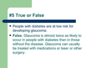 #5 True or False People with diabetes are at low risk for developing glaucoma.  False.  Glaucoma is almost twice as likely to occur in people with diabetes than in those without the disease. Glaucoma can usually be treated with medications or laser or other surgery.  