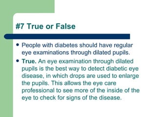 #7 True or False People with diabetes should have regular eye examinations through dilated pupils.  True.  An eye examination through dilated pupils is the best way to detect diabetic eye disease, in which drops are used to enlarge the pupils. This allows the eye care professional to see more of the inside of the eye to check for signs of the disease.   