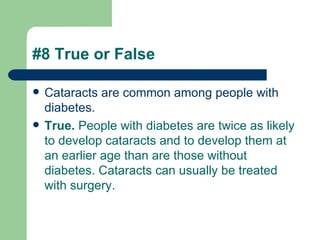 #8 True or False Cataracts are common among people with diabetes.  True.  People with diabetes are twice as likely to develop cataracts and to develop them at an earlier age than are those without diabetes. Cataracts can usually be treated with surgery.   