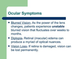Ocular Symptoms Blurred Vision-  As the power of the lens changes, patients experience  unstable  blurred vision that fluctuates over weeks to months. Diplopia-  Retinal (macular) edema can produce a myriad of optical nuances. Vision Loss-  If retina is damaged, vision can be lost permanently. 