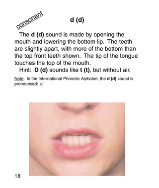 t
       an
     on                      d (d)
   ns
 co
  The d (d) sound is made by opening the
mouth and lowering the bottom lip. The teeth
are slightly apart, with more of the bottom than
the top front teeth shown. The tip of the tongue
touches the top of the mouth.
  Hint: D (d) sounds like t (t), but without air.
Note: In the International Phonetic Alphabet, the d (d) sound is
pronounced: d




18
 