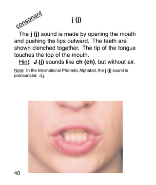 t
       an
     on                         j (j)
   ns
 co
  The j (j) sound is made by opening the mouth
and pushing the lips outward. The teeth are
shown clenched together. The tip of the tongue
touches the top of the mouth.
  Hint: J (j) sounds like ch (ch), but without air.
Note: In the International Phonetic Alphabet, the j (j) sound is
pronounced: d




40
 