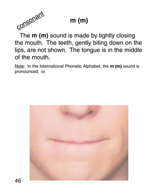 t
       an
     on                     m (m)
   ns
 co
   The m (m) sound is made by tightly closing
the mouth. The teeth, gently biting down on the
lips, are not shown. The tongue is in the middle
of the mouth.
Note: In the International Phonetic Alphabet, the m (m) sound is
pronounced: m




46
 