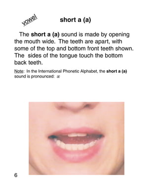 el               short a (a)
    vow
  The short a (a) sound is made by opening
the mouth wide. The teeth are apart, with
some of the top and bottom front teeth shown.
The sides of the tongue touch the bottom
back teeth.
Note: In the International Phonetic Alphabet, the short a (a)
sound is pronounced: æ




6
 