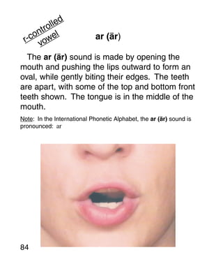 lled
      tro l
    on
 r-c vowe                    ar (är)

  The ar (är) sound is made by opening the
mouth and pushing the lips outward to form an
oval, while gently biting their edges. The teeth
are apart, with some of the top and bottom front
teeth shown. The tongue is in the middle of the
mouth.
Note: In the International Phonetic Alphabet, the ar (är) sound is
pronounced: ar




84
 