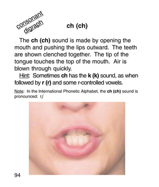 t
        an
      on h
   ns
 co igrap                  ch (ch)
    d
   The ch (ch) sound is made by opening the
mouth and pushing the lips outward. The teeth
are shown clenched together. The tip of the
tongue touches the top of the mouth. Air is
blown through quickly.
   Hint: Sometimes ch has the k (k) sound, as when
followed by r (r) and some r-controlled vowels.
Note: In the International Phonetic Alphabet, the ch (ch) sound is
pronounced: t




94
 