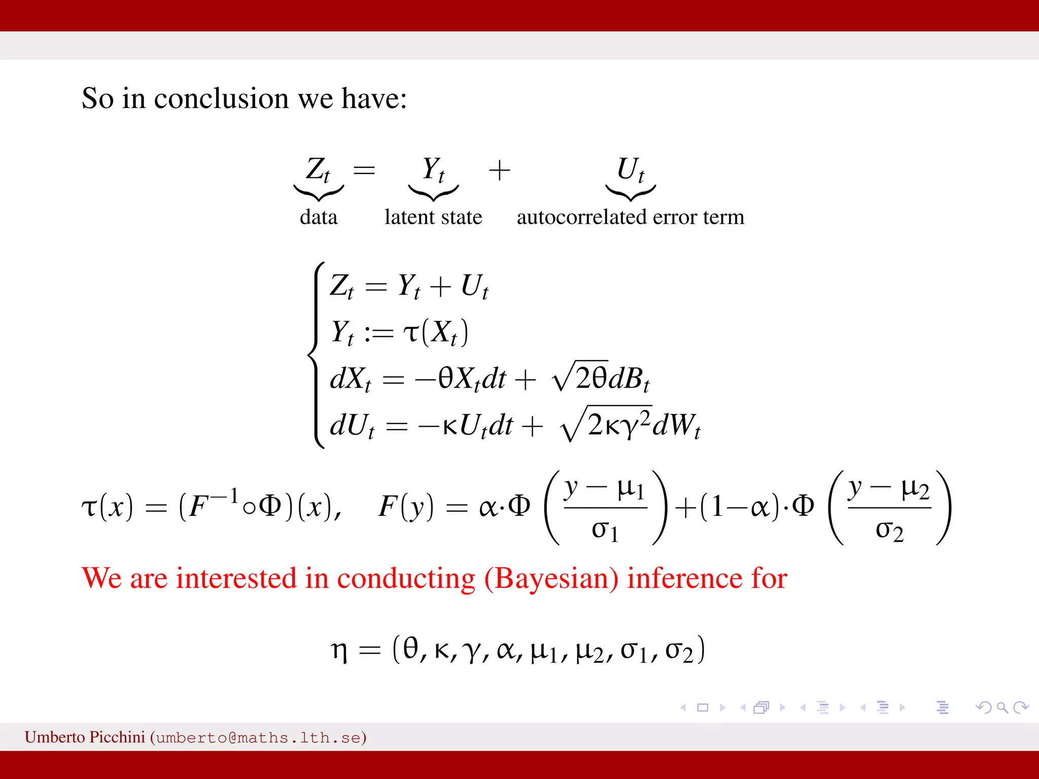 So in conclusion we have: Zt data = Yt latent state + Ut autocorrelated error term    Zt = Yt + Ut Yt := τ(Xt) dXt = −θXtdt + √ 2θdBt dUt = −κUtdt + 2κγ2dWt τ(x) = (F−1 ◦Φ)(x), F(y) = α·Φ y − µ1 σ1 +(1−α)·Φ y − µ2 σ2 We are interested in conducting (Bayesian) inference for η = (θ, κ, γ, α, µ1, µ2, σ1, σ2) Umberto Picchini (umberto@maths.lth.se) 
