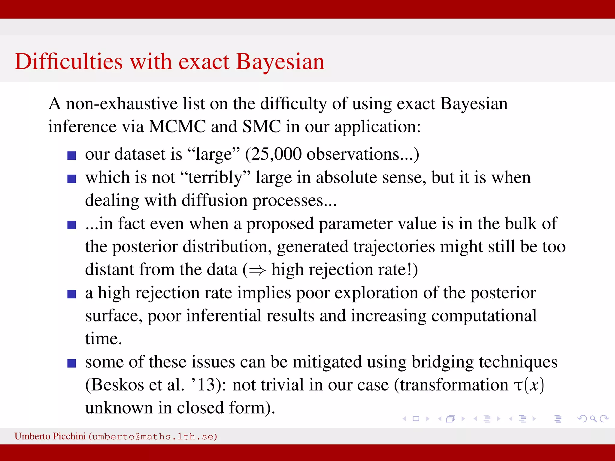 Difﬁculties with exact Bayesian A non-exhaustive list on the difﬁculty of using exact Bayesian inference via MCMC and SMC in our application: our dataset is “large” (25,000 observations...) which is not “terribly” large in absolute sense, but it is when dealing with diffusion processes... ...in fact even when a proposed parameter value is in the bulk of the posterior distribution, generated trajectories might still be too distant from the data (⇒ high rejection rate!) a high rejection rate implies poor exploration of the posterior surface, poor inferential results and increasing computational time. some of these issues can be mitigated using bridging techniques (Beskos et al. ’13): not trivial in our case (transformation τ(x) unknown in closed form). Umberto Picchini (umberto@maths.lth.se) 