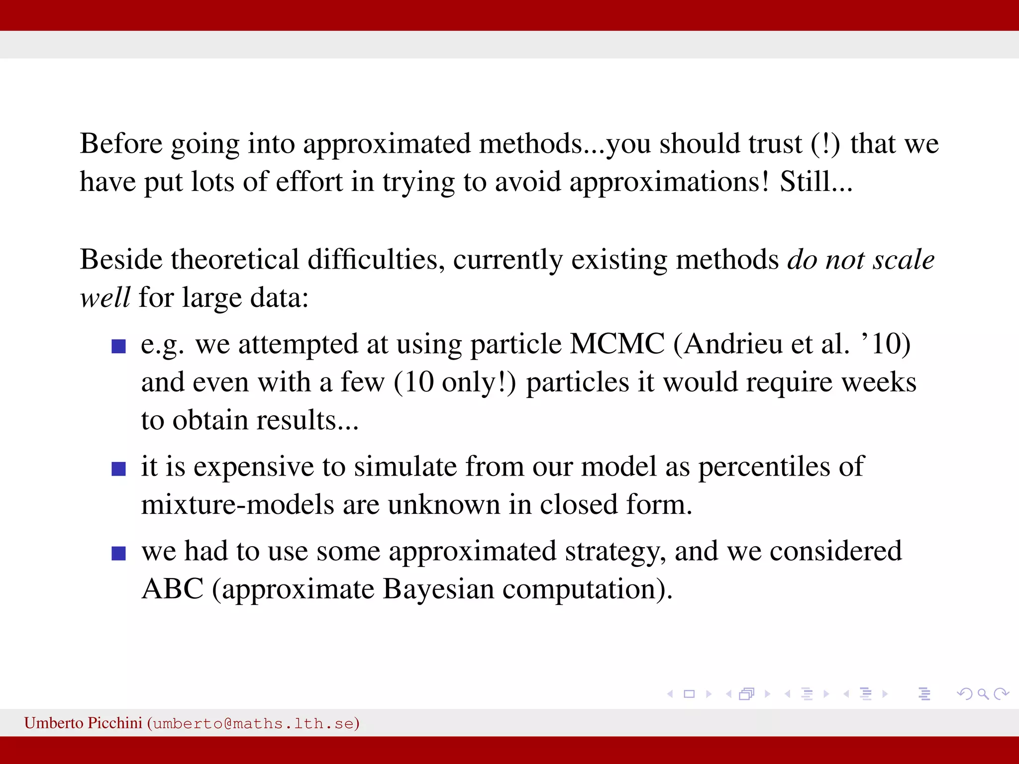 Before going into approximated methods...you should trust (!) that we have put lots of effort in trying to avoid approximations! Still... Beside theoretical difﬁculties, currently existing methods do not scale well for large data: e.g. we attempted at using particle MCMC (Andrieu et al. ’10) and even with a few (10 only!) particles it would require weeks to obtain results... it is expensive to simulate from our model as percentiles of mixture-models are unknown in closed form. we had to use some approximated strategy, and we considered ABC (approximate Bayesian computation). Umberto Picchini (umberto@maths.lth.se) 
